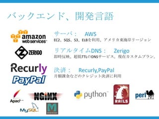 バックエンド、開発言語
    サーバ： AWS
    EC2、SQS、S3、ELBを利用、アメリカ東海岸リージョン

    リアルタイムDNS： Zerigo
    即時反映、超低TTLのDNSサービス。現在カスタムプラン。


    決済： Recurly,PayPal
    月額課金などのクレジット決済に利用
 