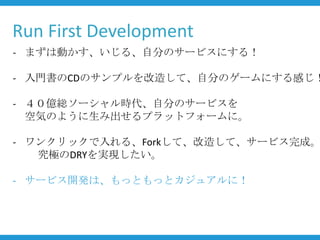 Run First Development
- まずは動かす、いじる、自分のサービスにする！

- 入門書のCDのサンプルを改造して、自分のゲームにする感じ！

- ４０億総ソーシャル時代、自分のサービスを
  空気のように生み出せるプラットフォームに。

- ワンクリックで入れる、Forkして、改造して、サービス完成。
   究極のDRYを実現したい。

- サービス開発は、もっともっとカジュアルに！
 