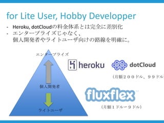 for Lite User, Hobby Developper
- Heroku, dotCloudの料金体系とは完全に差別化
- エンタープライズじゃなく、
  個人開発者やライトユーザ向けの路線を明確に。

       エンタープライズ




                         （月額２００ドル、９９ドル）

        個人開発者




                      （月額１ドル〜９ドル）
       ライトユーザ
 