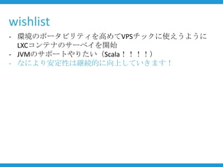 wishlist
- 環境のポータビリティを高めてVPSチックに使えうように
  LXCコンテナのサーベイを開始
- JVMのサポートやりたい（Scala！！！！）
- なにより安定性は継続的に向上していきます！
 