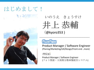 はじめまして！
          いのうえ きょうすけ

      井上 恭輔
      （@kyoro353 )


      Product Manager / Software Engineer
      (Planing/Marketing/UX/Design/Front-end ..more)


      Product Manager / Software Engineer
      (フォト関連・大規模分散画像配信システム)
 