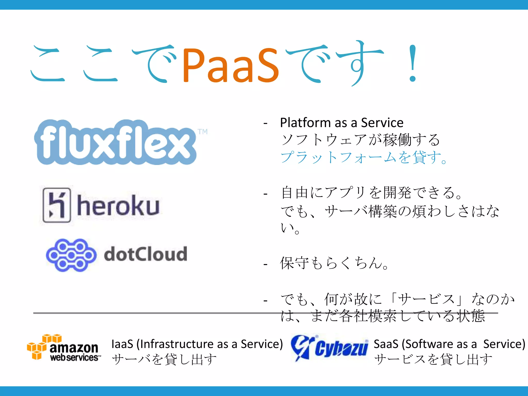ここでPaaSです！
                                - Platform as a Service
                                  ソフトウェアが稼働する
                                  プラットフォームを貸す。

                                - 自由にアプリを開発できる。
                                  でも、サーバ構築の煩わしさはな
                                  い。

                                - 保守もらくちん。

                                - でも、何が故に「サービス」なのか
                                  は、まだ各社模索している状態
  IaaS (Infrastructure as a Service)         SaaS (Software as a Service)
  サーバを貸し出す                                   サービスを貸し出す
 