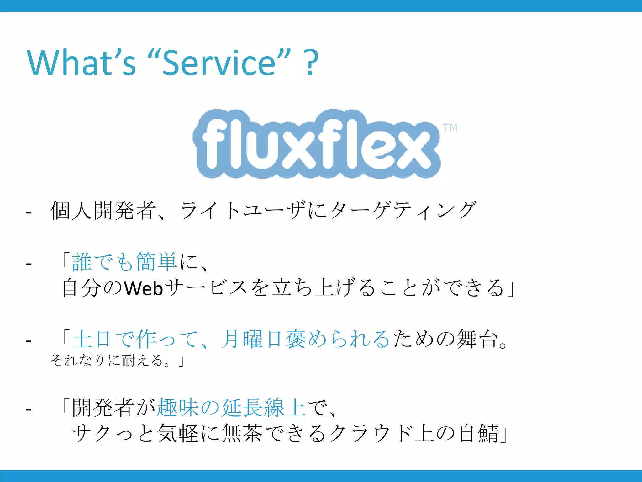 What’s “Service” ?


- 個人開発者、ライトユーザにターゲティング

- 「誰でも簡単に、
  自分のWebサービスを立ち上げることができる」

- 「土日で作って、月曜日褒められるための舞台。
 それなりに耐える。」


- 「開発者が趣味の延長線上で、
   サクっと気軽に無茶できるクラウド上の自鯖」
 