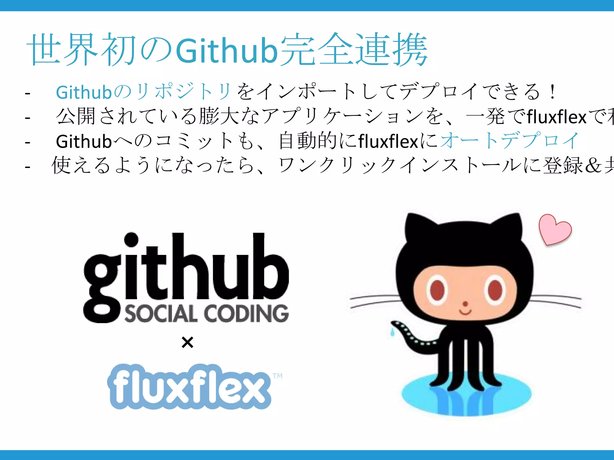 世界初のGithub完全連携
- Githubのリポジトリをインポートしてデプロイできる！
- 公開されている膨大なアプリケーションを、一発でfluxflexで利
- Githubへのコミットも、自動的にfluxflexにオートデプロイ
- 使えるようになったら、ワンクリックインストールに登録＆共




         ×
 