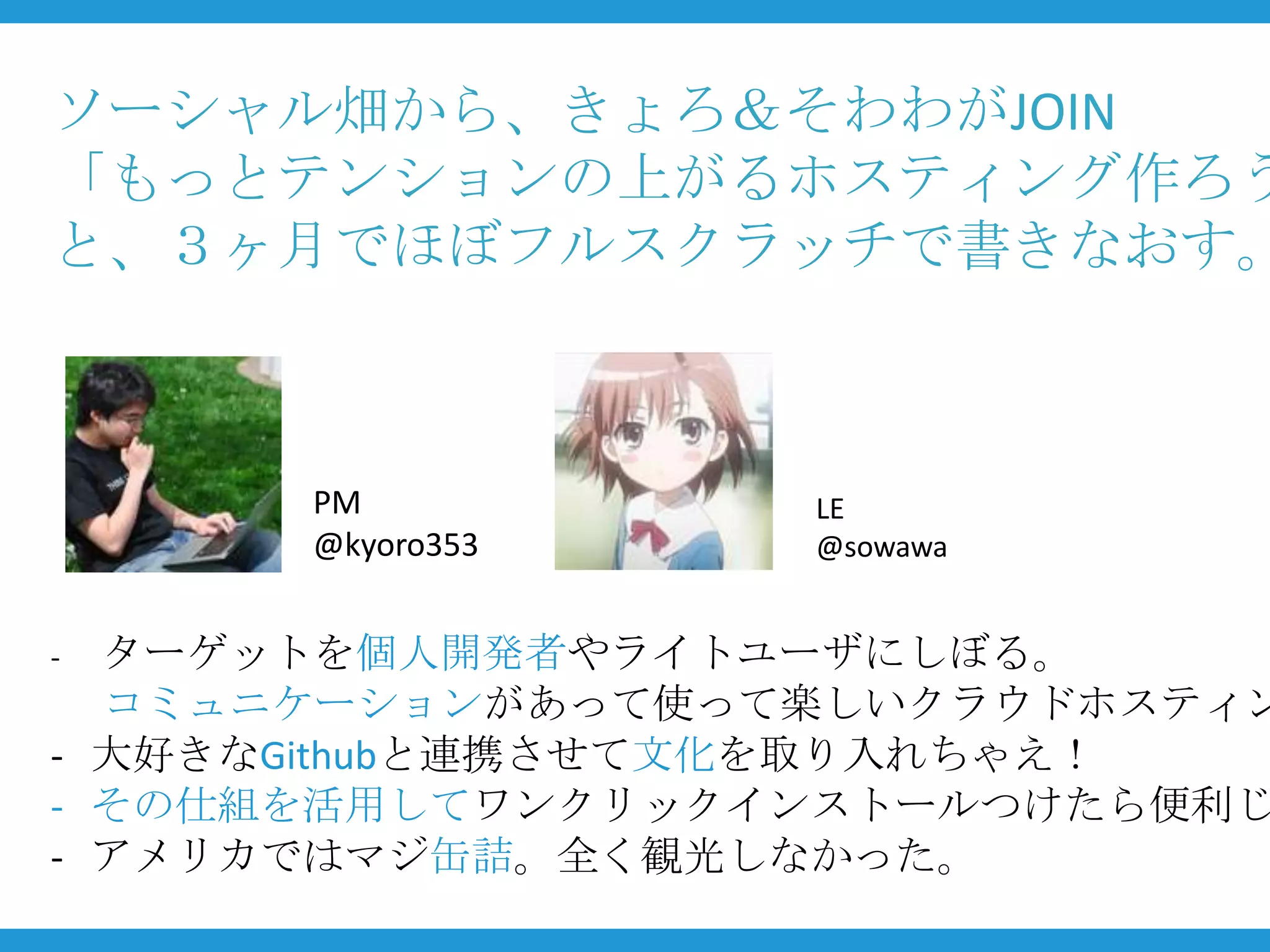 ソーシャル畑から、きょろ＆そわわがJOIN
「もっとテンションの上がるホスティング作ろう
と、３ヶ月でほぼフルスクラッチで書きなおす。



      PM          LE
      @kyoro353   @sowawa


- ターゲットを個人開発者やライトユーザにしぼる。
  コミュニケーションがあって使って楽しいクラウドホスティン
- 大好きなGithubと連携させて文化を取り入れちゃえ！
- その仕組を活用してワンクリックインストールつけたら便利じ
- アメリカではマジ缶詰。全く観光しなかった。
 