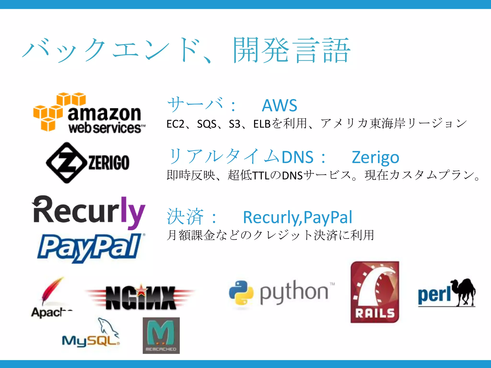 バックエンド、開発言語
    サーバ： AWS
    EC2、SQS、S3、ELBを利用、アメリカ東海岸リージョン

    リアルタイムDNS： Zerigo
    即時反映、超低TTLのDNSサービス。現在カスタムプラン。


    決済： Recurly,PayPal
    月額課金などのクレジット決済に利用
 
