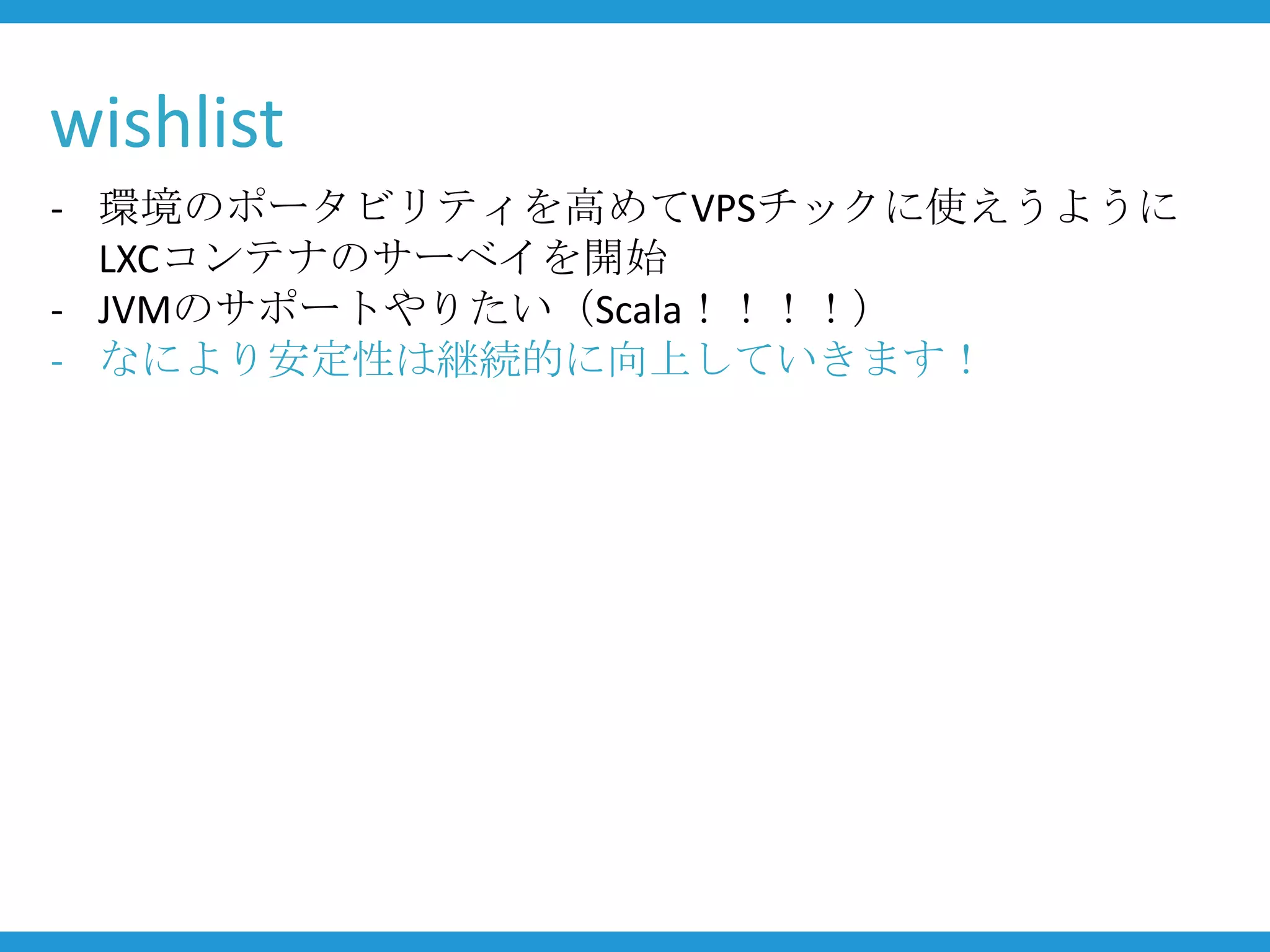 wishlist
- 環境のポータビリティを高めてVPSチックに使えうように
  LXCコンテナのサーベイを開始
- JVMのサポートやりたい（Scala！！！！）
- なにより安定性は継続的に向上していきます！
 