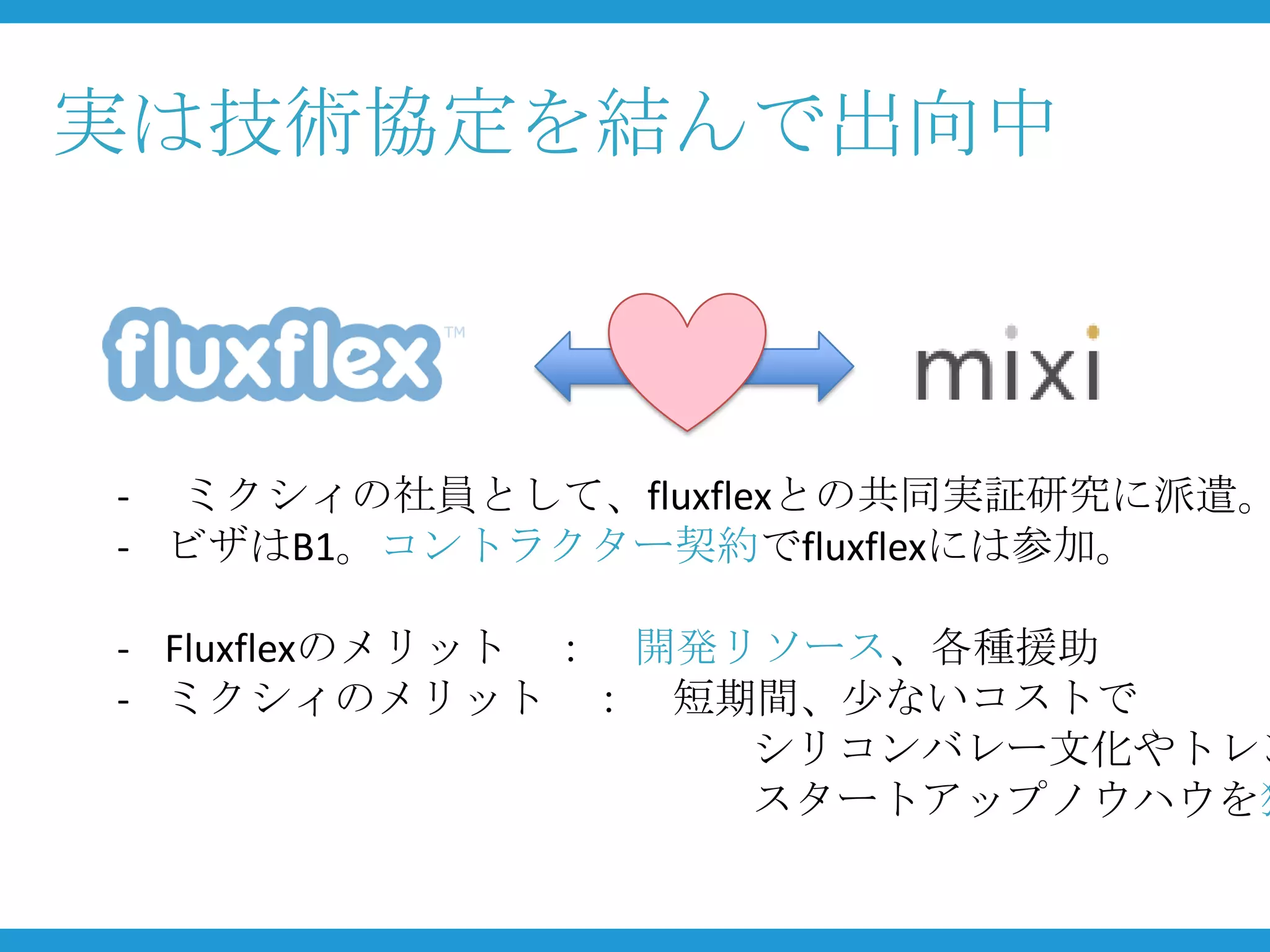 実は技術協定を結んで出向中



- ミクシィの社員として、fluxflexとの共同実証研究に派遣。
- ビザはB1。コントラクター契約でfluxflexには参加。

- Fluxflexのメリット ： 開発リソース、各種援助
- ミクシィのメリット ： 短期間、少ないコストで
                     シリコンバレー文化やトレン
                     スタートアップノウハウを獲
 