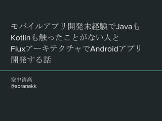 モバイルアプリ開発未経験でJavaも
Kotlinも触ったことがない人と
FluxアーキテクチャでAndroidアプリ
開発する話
空中清高
@soranakk
 