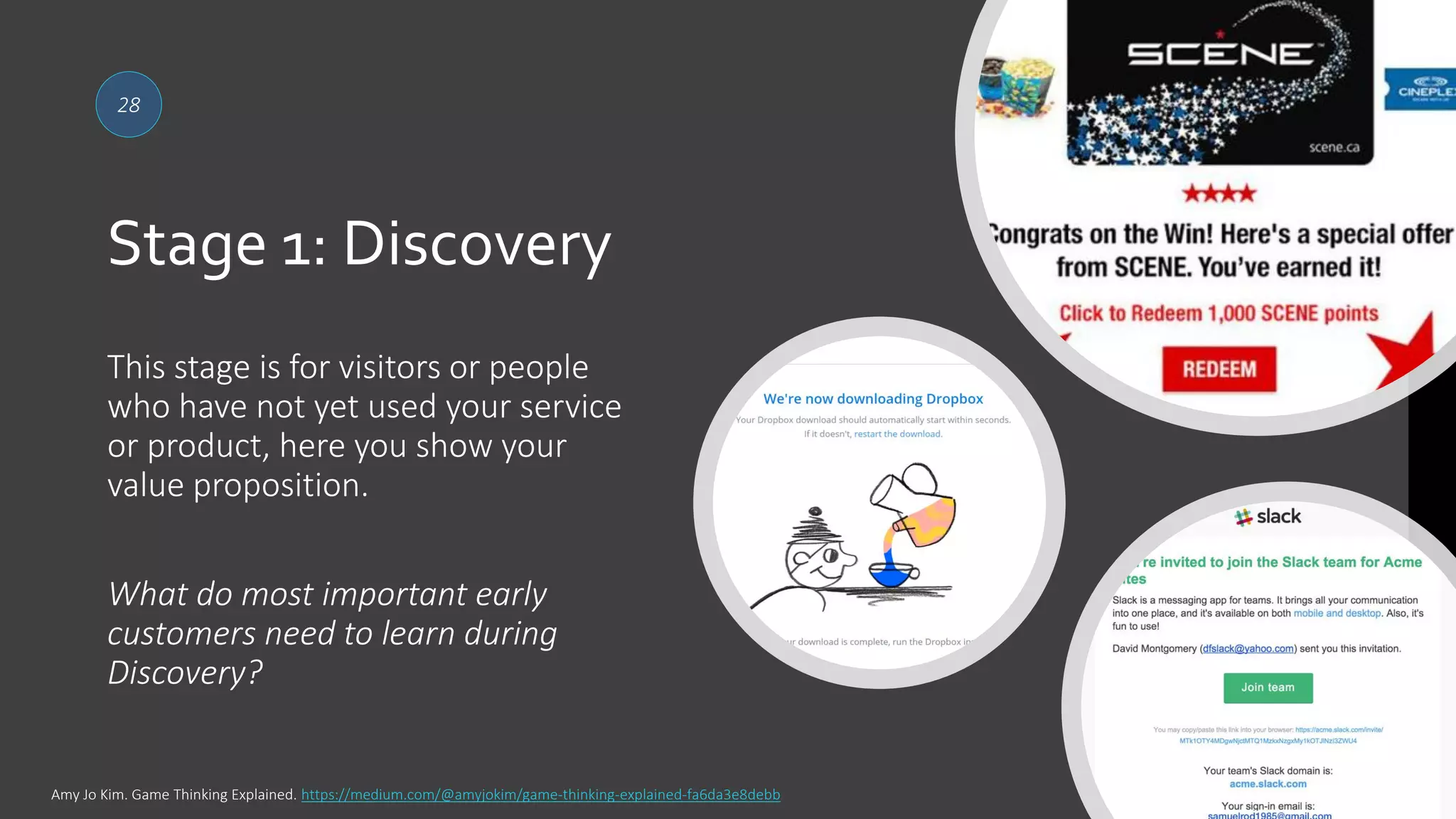 Stage 1: Discovery
28
This stage is for visitors or people
who have not yet used your service
or product, here you show your
value proposition.
What do most important early
customers need to learn during
Discovery?
Amy Jo Kim. Game Thinking Explained. https://medium.com/@amyjokim/game-thinking-explained-fa6da3e8debb
 