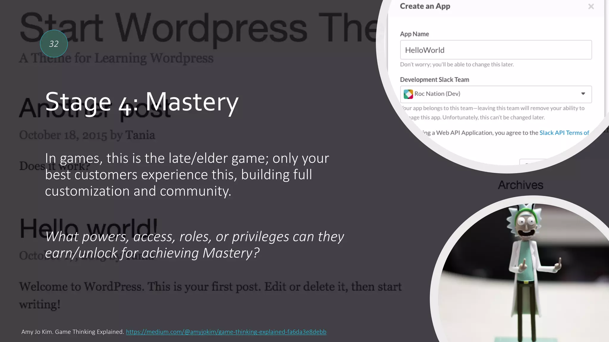 Stage 4: Mastery
32
In games, this is the late/elder game; only your
best customers experience this, building full
customization and community.
What powers, access, roles, or privileges can they
earn/unlock for achieving Mastery?
Amy Jo Kim. Game Thinking Explained. https://medium.com/@amyjokim/game-thinking-explained-fa6da3e8debb
 