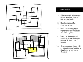 INSTRUCTIONS
1.  Fill a page with
overlapping rectangles
using the thing end of
the sharpie
2.  Hold the page up for
everyone to see
3.  Pass it to your neighbor,
then choose one
rectangle and color it
yellow
4.  Pass it to your neighbor,
then outline 3-4
rectangles with the fat
end of the sharpie
5.  One more pass! Shade in
3-4 rectangles with
hatching or stippling ...
or add some shadows
 