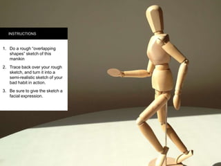 INSTRUCTIONS
1.  Do a rough “overlapping
shapes” sketch of this
manikin
2.  Trace back over your
rough sketch, and turn it
into a semi-realistic
sketch of your bad habit
in action.
3.  Be sure to give the
sketch a facial
expression.
 