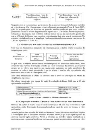 XXIV Encontro Nac. de Eng. de Produção - Florianópolis, SC, Brasil, 03 a 05 de nov de 2004
ENEGEP 2004 ABEPRO 2245
+ +
Na prática tem-se experimentado que a maioria das avaliações técnicas trabalha com períodos
de projeção entre 05 e 10 anos para o primeiro horizonte considerado (Perez & Famá, 2003,
p.8). Na segunda parte do horizonte de projeção, também conhecida por valor residual,
geralmente calcula-se o valor da perpetuidade a partir do FCL do último período de projeção.
Este período de projeção para o infinito pode ser dotado ou não de crescimento, geralmente
usa-se o Modelo de Gordon para encontrar a perpetuidade dada uma taxa de crescimento. No
exemplo estudado utiliza-se o Modelo de Gordon considerando uma taxa de crescimento de
3,8% a.a. a partir do FCL em 2011.
3.4. Determinação do Valor Econômico da Petrobrás Distribuidora S.A
Com base nos fundamentos enunciados até o momento, pode-se definir o valor econômico de
uma empresa, como:
Se por acaso a empresa possuir ativos não empregados nas atividades operacionais, estes
devem ter seus valores de mercado somados ao valor econômico da empresa, assim como
devem ter os valores dos passivos não operacionais deduzidos do valor econômico da
empresa. A essência desta proposição é que os ativos e passivos não operacionais não
contribuem para o fluxo de caixa operacional.
Não serão apresentadas as etapas de cálculos para o laudo de avaliação no intuito de
simplificar a exposição.
Os valores encontrados pela equipe do laudo de avaliação do Banco BBA para a BR são
apresentados no Quadro 2.
Valor Presente dos FCL’s R$ 483 MM / US$ 170 MM
Valor da Perpetuidade R$ 1.444 MM / US$ 508 MM
Valor de Mercado dos (Ativos – Passivos) Não Operacionais R$ 46 MM
(=) Valor Econômico da Petrobrás R$ 1.961 MM
FONTE: Banco BBA Cresditanstalt S.A (2002).
Quadro 2 – Valor Econômico da Petrobrás Distribuidora S.A.
3.5. Comparação do modelo FCD com o Valor de Mercado e o Valor Patrimonial
O Banco BBA além de fazer o laudo do valor econômico da BR com base no modelo do FCD
apresentou o valor de mercado da empresa baseado no valor das ações em bolsas e o valor
patrimonial.
A avaliação com base no valor das ações em Bolsas de Valores trata-se de um método simples
e válido apenas para as sociedades anônimas de capital aberto, já que existe o pré-requisito da
empresa negociar ações em bolsa. Porém, a eficiência do método é apenas ratificada se a
empresa possuir expressiva liquidez de mercado, que garanta ao preço destas ações um valor
Valor Presente do Fluxo de
Caixa Durante o Período de
Projeção
Valor Presente do Fluxo de
Caixa Após o Período de
Projeção
VALOR = +
Valor
Presente dos
FCL’s
Valor da
Perpetuidade
Valor de Mercado dos
Ativos Não
Operacionais
Valor
Econômico da
Empresa
=
 