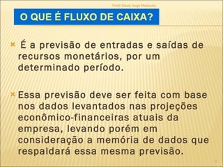 É a previsão de entradas e saídas de recursos monetários, por um determinado período.  Essa previsão deve ser feita com base nos dados levantados nas projeções econômico-financeiras atuais da empresa, levando porém em consideração a memória de dados que respaldará essa mesma previsão.  Profa Gisely Jorge Mesquita 