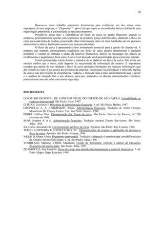 10


           Buscou-se nesse trabalho apresentar ferramentas para evidenciar um dos ativos mais
importante de uma empresa, o “Disponível” - pois é ele que supre as necessidades básicas diárias de uma
organização, permitindo a continuidade de seu funcionamento.
           Percebe-se ainda mais a importância do fluxo de caixa na gestão financeira quando as
empresas, principalmente aquelas com segmentos de produtos pouco diferenciados, elaboram o fluxo de
caixa para cada linha de produto, procurando obter informações cada vez mais detalhadas do seu processo
administrativo diário, facilitando assim o seu processo decisório.
           O fluxo de caixa é apresentado como instrumento essencial para a gestão do disponível. A
empresa que mantém continuamente atualizado seu fluxo de caixa poderá dimensionar a qualquer
momento o volume de entradas e saídas de recursos financeiros, através de mudanças nos prazos de
recebimentos e pagamentos, bem como fixar o nível desejado de disponibilidade para o próximo período.
           Foram apresentadas várias formas e métodos de se elaborar um fluxo de caixa. Não existe um
modelo melhor que o outro, tudo depende da necessidade de informação do usuário. É importante
ressaltar que apesar de sua validade o fluxo de caixa apresenta limitações em oferecer informações que
diz respeito ao lucro e aos custos dos produtos da empresa. Isto porque sua elaboração é feita pelo regime
de caixa e não pelo regime de competência. Todavia, o fluxo de caixa é mais um instrumento que o gestor
e o analista de mercado têm a seu alcance, para que, juntando-o às demais demonstrações contábeis,
possam tomar suas decisões com maior segurança.



BIBLIOGRAFIA

CONSELHO REGIONAL DE CONTABILIDADE DO ESTADO DE SÃO PAULO. Contabilidade no
     contexto internacional. São Paulo: Atlas, 1997.
GITMAN, Lawrence J. Princípios de administração financeira. 3. ed. São Paulo: Harbra, 1987
GROPPELLI, A. A. e NIKBAKHT, Ehsan. Administração financeira. Tradução de André Olimpio
     Mosselman Du Chenoy Castro. 3.ed. São Paulo: Saraiva, 1998.
PINHO, Adelino Dias. Demonstração dos fluxos de caixa. São Paulo: Boletim do Ibracon, n.º 220
     setembro de 1996.
ROSS, Stephen A. et al. Administração financeira. Tradução Antônio Zoratto Sanvicente. São Paulo:
     Atlas, 1995.
SÁ, Carlos Alexandre de. Gerenciamento do fluxo de caixa. Apostila, São Paulo: Top Eventos, 1998.
TERCO AUDITORIA E CONSULTORIA S/C. Demonstrações de origens e aplicações de recursos e
     fluxo de caixa. Apostila, São Paulo: Ibracon, 1998.
WELSCH, Glenn Albert. Orçamento empresarial. Tradução e adaptação à terminologia contábil brasileira
     de Antônio Zoratto Sanvicente. 4. ed. São Paulo: Atlas, 1996.
YOSHITAKE, Mariano. e HOJI, Masakazu. Gestão de Tesouraria: controle e análise de transações
     financeiras em moeda forte. São Paulo: Atlas, 1997.
ZDANOWICZ, José Eduardo. Fluxo de caixa: uma decisão de planejamento e controle financeiros. 7. ed.
     Porto Alegre: Sagra Luzzatto, 1998.
 