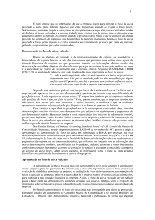 4


          É bom lembrar que as informações de que a empresa dispõe para elaborar o fluxo de caixa
projetado a curto prazo diferem daquelas que estão disponíveis quando se projeta a longo prazo.
Normalmente, quando se projeta a curto prazo, as principais operações que vão provocar entradas e saídas
de dinheiro já foram realizadas e a empresa trabalha com relativo grau de certeza dos recebimentos e/ou
pagamentos dentro do período. No entanto, quando se projeta a longo prazo, o que se conhece são apenas
projeção das operações de ingressos e/ou desembolsos de recursos financeiros, ficando o fluxo de caixa
projetado a longo prazo exposto a eventos estranhos ao conhecimento primário por parte da empresa,
podendo comprometer as previsões consideradas.

Demonstração do fluxo de caixa realizado

          Diante da abertura de mercado e da internacionalização de capitais, os investidores e
financiadores de capitais buscam a cada dia mecanismos que permitam uma análise mais segura da
situação financeira da empresa em que pretendam investir. As informações obtidas através das
demonstrações contábeis clássicas não são suficientes para que os analistas de mercado avaliem os riscos
e a capacidade de retorno do investimento que a empresa oferece. Segundo YOSHITAKE e HOJI
(1997:149), os analistas de balanços com visão moderna dão mais importância ao fluxo de caixa:
                           “ ... não é muito importante saber se uma empresa teve lucro ou prejuízo em
                           determinado exercício, pois o resultado pode ter sido maquilado por algum
                           artifício contábil permitido pela lei e, portanto, sem conhecer o fluxo de caixa,
                           não se pode saber que capacidade a empresa tem em gerar receita.”

            Seguindo esse raciocínio, pode-se concluir que lucro não é sinônimo de caixa. De forma que a
empresa pode apresentar lucro em suas demonstrações contábeis, no entanto, estar com dificuldade de
geração de caixa. Ainda segundo os autores acima: “É sempre bom lembrar que as empresas quebram
não por falta de lucro e sim por falta de caixa.” Cabe, porém, ressaltar, que as empresas também não
sobrevivem sem lucros, pois sem remunerar o capital investido, a tendência é que as atividades
operacionais consumam todo o capital de giro disponível e as levem ao processo de falência.
            Para conhecer a capacidade de geração de caixa de uma empresa, é necessário obter, além das
demonstrações contábeis clássicas, uma demonstração que evidencie os recebimentos e pagamentos de
um determinado período. Buscando atender a essas necessidades dos usuários da informação contábil,
países como Inglaterra, Japão, Estados Unidos e outros estão exigindo a publicação da demonstração do
fluxo de caixa, por entenderem que somente as demonstrações contábeis clássicas não permitem uma
análise segura da situação financeira da empresa.
            Nos Estados Unidos, o Financial Accounting Standards Board – FASB (Comitê de Normas de
Contabilidade Financeira), através do pronunciamento FASB 95 de novembro de 1987, passou a exigir a
apresentação da demonstração do fluxo de caixa, em substituição à DOAR, por entender que essa
demonstração facilita o entendimento por parte do usuário externo. De acordo com os §§ 4º e 5º do FASB
95, a demonstração do fluxo de caixa tem a finalidade de fornecer informações sobre os recebimentos e
pagamentos da empresa em um determinado período, que utilizadas em conjunto com as informações das
outras demonstrações contábeis, possibilitarão aos investidores, credores, acionistas e outros interessados
conhecerem aspectos importantes da forma de condução do negócio e avaliarem a capacidade da empresa
de geração de caixa futuro. Além desses aspectos, as informações sobre o fluxo de caixa poderão
identificar a necessidade de financiamento a curto e a longo prazo.

Apresentação do fluxo de caixa realizado

          A demonstração de fluxo de caixa não é um demonstrativo novo, pois há tempo é utilizado por
muitas empresas para fins gerenciais. No entanto, com a crescente importância dada ao fluxo de caixa na
avaliação de viabilidade econômica de projetos, na avaliação de riscos de investimentos, nas operações de
fusão e aquisição de empresas, criou-se a necessidade de o usuário externo ter acesso a essas informações,
para conhecer a real situação financeira da empresa. Assim, o fluxo de caixa realizado de um período
passa a fazer parte das demonstrações contábeis dirigidas aos usuários externos, com o propósito de
informá-los sobre o fluxo de ingressos e desembolsos de recursos financeiros resultantes das atividades da
empresa.
          No Brasil a demonstração do fluxo de caixa ainda não é obrigatória para efeito de publicação.
Entretanto estudos em andamentos no Conselho Federal de Contabilidade e no Instituo Brasileiro de
Contadores – Ibracon, vêm demonstrando tendência favorável à publicação, de forma que algumas
 