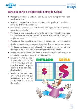 3
Para que serve o relatório de Fluxo de Caixa?
• Planejar e controlar as entradas e saídas de caixa num período de tem-
po determinado.
• Auxiliar o empresário a tomar decisões antecipadas sobre a falta ou
sobra de dinheiro na empresa.
• Verificar se a empresa está trabalhando com aperto ou folga financeira
no período avaliado.
• Verificar se os recursos financeiros são suficientes para tocar o negó-
cio em determinado período ou se há necessidade de obtenção de
capital de giro.
• Planejar melhores políticas de prazos de pagamentos e recebimentos.
• Avaliar a capacidade de pagamentos antes de assumir compromissos
• Conhecer previamente (planejamento estratégico) os grandes números
do negócio e sua real importância no período considerado.
• Avaliar se o recebimento das vendas é suficiente para cobrir os gastos
assumidos e previstos no período considerado.
• Avaliar o melhor momen-
to para efetuar as reposi-
ções de estoque em fun-
ção dos prazos de paga-
mento e da disponibilida-
de de caixa.
• Avaliar o momento mais
favorável para realizar
promoções de vendas vi-
sando melhorar o caixa
do negócio.
 