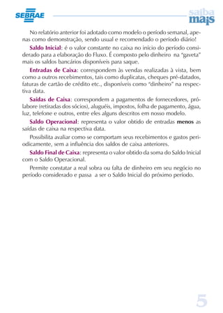 5
No relatório anterior foi adotado como modelo o período semanal, ape-
nas como demonstração, sendo usual e recomendado o período diário!
Saldo Inicial: é o valor constante no caixa no início do período consi-
derado para a elaboração do Fluxo. É composto pelo dinheiro na “gaveta”
mais os saldos bancários disponíveis para saque.
Entradas de Caixa: correspondem às vendas realizadas à vista, bem
como a outros recebimentos, tais como duplicatas, cheques pré-datados,
faturas de cartão de crédito etc., disponíveis como “dinheiro” na respec-
tiva data.
Saídas de Caixa: correspondem a pagamentos de fornecedores, pró-
labore (retiradas dos sócios), aluguéis, impostos, folha de pagamento, água,
luz, telefone e outros, entre eles alguns descritos em nosso modelo.
Saldo Operacional: representa o valor obtido de entradas menos as
saídas de caixa na respectiva data.
Possibilita avaliar como se comportam seus recebimentos e gastos peri-
odicamente, sem a influência dos saldos de caixa anteriores.
Saldo Final de Caixa: representa o valor obtido da soma do Saldo Inicial
com o Saldo Operacional.
Permite constatar a real sobra ou falta de dinheiro em seu negócio no
período considerado e passa a ser o Saldo Inicial do próximo período.
 