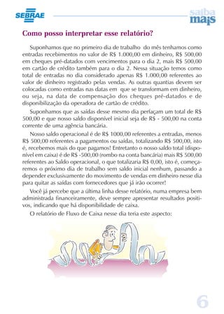 6
Como posso interpretar esse relatório?
Suponhamos que no primeiro dia de trabalho do mês tenhamos como
entradas recebimentos no valor de R$ 1.000,00 em dinheiro, R$ 500,00
em cheques pré-datados com vencimentos para o dia 2, mais R$ 500,00
em cartão de crédito também para o dia 2. Nessa situação temos como
total de entradas no dia considerado apenas R$ 1.000,00 referentes ao
valor de dinheiro registrado pelas vendas. As outras quantias devem ser
colocadas como entradas nas datas em que se transformam em dinheiro,
ou seja, na data de compensação dos cheques pré-datados e de
disponibilização da operadora de cartão de crédito.
Suponhamos que as saídas desse mesmo dia perfaçam um total de R$
500,00 e que nosso saldo disponível inicial seja de R$ - 500,00 na conta
corrente de uma agência bancária.
Nosso saldo operacional é de R$ 1000,00 referentes a entradas, menos
R$ 500,00 referentes a pagamentos ou saídas, totalizando R$ 500,00, isto
é, recebemos mais do que pagamos! Entretanto o nosso saldo total (dispo-
nível em caixa) é de R$ -500,00 (rombo na conta bancária) mais R$ 500,00
referentes ao Saldo operacional, o que totalizaria R$ 0,00, isto é, começa-
remos o próximo dia de trabalho sem saldo inicial nenhum, passando a
depender exclusivamente do movimento de vendas em dinheiro nesse dia
para quitar as saídas com fornecedores que já irão ocorrer!
Você já percebe que a última linha desse relatório, numa empresa bem
administrada financeiramente, deve sempre apresentar resultados positi-
vos, indicando que há disponibilidade de caixa.
O relatório de Fluxo de Caixa nesse dia teria este aspecto:
 
