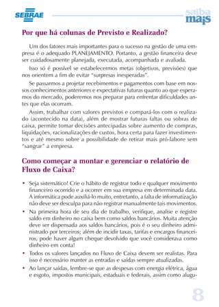 8
Por que há colunas de Previsto e Realizado?
Um dos fatores mais importantes para o sucesso na gestão de uma em-
presa é o adequado PLANEJAMENTO. Portanto, a gestão financeira deve
ser cuidadosamente planejada, executada, acompanhada e avaliada.
Isso só é possível se estabelecermos metas (objetivos, previsões) que
nos orientem a fim de evitar “surpresas inesperadas”.
Se passarmos a projetar recebimentos e pagamentos com base em nos-
sos conhecimentos anteriores e expectativas futuras quanto ao que espera-
mos do mercado, poderemos nos preparar para enfrentar dificuldades an-
tes que elas ocorram.
Assim, trabalhar com valores previstos e compará-los com o realiza-
do (acontecido na data), além de mostrar futuras faltas ou sobras de
caixa, permite tomar decisões antecipadas sobre aumento de compras,
liquidações, racionalizações de custos, hora certa para fazer investimen-
tos e até mesmo sobre a possibilidade de retirar mais pró-labore sem
“sangrar” a empresa.
Como começar a montar e gerenciar o relatório de
Fluxo de Caixa?
• Seja sistemático! Crie o hábito de registrar todo e qualquer movimento
financeiro ocorrido e a ocorrer em sua empresa em determinada data.
A informática pode auxiliá-lo muito, entretanto, a falta de informatização
não deve ser desculpa para não registrar manualmente tais movimentos.
• Na primeira hora de seu dia de trabalho, verifique, analise e registre
saldo em dinheiro no caixa bem como saldos bancários. Muita atenção
deve ser dispensada aos saldos bancários, pois é o seu dinheiro admi-
nistrado por terceiros; além de incidir taxas, tarifas e encargos financei-
ros, pode haver algum cheque devolvido que você considerava como
dinheiro em conta!
• Todos os valores lançados no Fluxo de Caixa devem ser realistas. Para
isso é necessário manter as entradas e saídas sempre atualizadas.
• Ao lançar saídas, lembre-se que as despesas com energia elétrica, água
e esgoto, impostos municipais, estaduais e federais, assim como alugu-
 