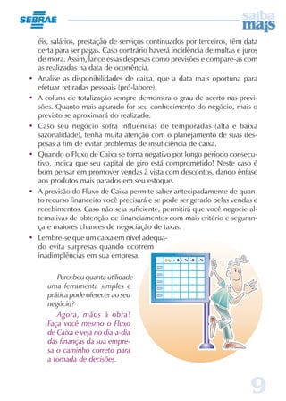 9
éis, salários, prestação de serviços continuados por terceiros, têm data
certa para ser pagas. Caso contrário haverá incidência de multas e juros
de mora. Assim, lance essas despesas como previsões e compare-as com
as realizadas na data de ocorrência.
• Analise as disponibilidades de caixa, que a data mais oportuna para
efetuar retiradas pessoais (pró-labore).
• A coluna de totalização sempre demonstra o grau de acerto nas previ-
sões. Quanto mais apurado for seu conhecimento do negócio, mais o
previsto se aproximará do realizado.
• Caso seu negócio sofra influências de temporadas (alta e baixa
sazonalidade), tenha muita atenção com o planejamento de suas des-
pesas a fim de evitar problemas de insuficiência de caixa.
• Quando o Fluxo de Caixa se torna negativo por longo período consecu-
tivo, indica que seu capital de giro está comprometido! Neste caso é
bom pensar em promover vendas à vista com descontos, dando ênfase
aos produtos mais parados em seu estoque.
• A previsão do Fluxo de Caixa permite saber antecipadamente de quan-
to recurso financeiro você precisará e se pode ser gerado pelas vendas e
recebimentos. Caso não seja suficiente, permitirá que você negocie al-
ternativas de obtenção de financiamentos com mais critério e seguran-
ça e maiores chances de negociação de taxas.
• Lembre-se que um caixa em nível adequa-
do evita surpresas quando ocorrem
inadimplências em sua empresa.
Percebeu quanta utilidade
uma ferramenta simples e
prática pode oferecer ao seu
negócio?
Agora, mãos à obra!
Faça você mesmo o Fluxo
de Caixa e veja no dia-a-dia
das finanças da sua empre-
sa o caminho correto para
a tomada de decisões.
 