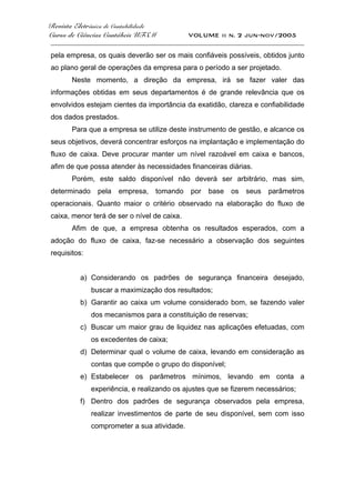 Revista Eletrônica de Contabilidade
Curso de Ciências Contábeis UFSM VOLUME ii n. 2 jun-nov/2005
_____________________________________________________________________________________
pela empresa, os quais deverão ser os mais confiáveis possíveis, obtidos junto
ao plano geral de operações da empresa para o período a ser projetado.
Neste momento, a direção da empresa, irá se fazer valer das
informações obtidas em seus departamentos é de grande relevância que os
envolvidos estejam cientes da importância da exatidão, clareza e confiabilidade
dos dados prestados.
Para que a empresa se utilize deste instrumento de gestão, e alcance os
seus objetivos, deverá concentrar esforços na implantação e implementação do
fluxo de caixa. Deve procurar manter um nível razoável em caixa e bancos,
afim de que possa atender às necessidades financeiras diárias.
Porém, este saldo disponível não deverá ser arbitrário, mas sim,
determinado pela empresa, tomando por base os seus parâmetros
operacionais. Quanto maior o critério observado na elaboração do fluxo de
caixa, menor terá de ser o nível de caixa.
Afim de que, a empresa obtenha os resultados esperados, com a
adoção do fluxo de caixa, faz-se necessário a observação dos seguintes
requisitos:
a) Considerando os padrões de segurança financeira desejado,
buscar a maximização dos resultados;
b) Garantir ao caixa um volume considerado bom, se fazendo valer
dos mecanismos para a constituição de reservas;
c) Buscar um maior grau de liquidez nas aplicações efetuadas, com
os excedentes de caixa;
d) Determinar qual o volume de caixa, levando em consideração as
contas que compõe o grupo do disponível;
e) Estabelecer os parâmetros mínimos, levando em conta a
experiência, e realizando os ajustes que se fizerem necessários;
f) Dentro dos padrões de segurança observados pela empresa,
realizar investimentos de parte de seu disponível, sem com isso
comprometer a sua atividade.
 
