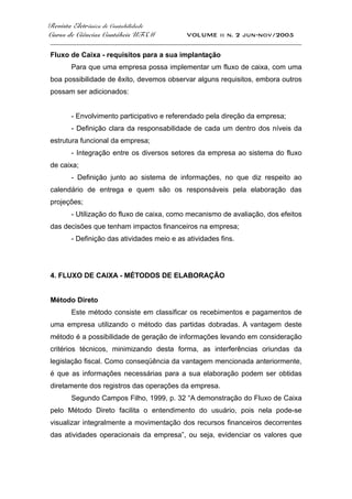Revista Eletrônica de Contabilidade
Curso de Ciências Contábeis UFSM VOLUME ii n. 2 jun-nov/2005
_____________________________________________________________________________________
Fluxo de Caixa - requisitos para a sua implantação
Para que uma empresa possa implementar um fluxo de caixa, com uma
boa possibilidade de êxito, devemos observar alguns requisitos, embora outros
possam ser adicionados:
- Envolvimento participativo e referendado pela direção da empresa;
- Definição clara da responsabilidade de cada um dentro dos níveis da
estrutura funcional da empresa;
- Integração entre os diversos setores da empresa ao sistema do fluxo
de caixa;
- Definição junto ao sistema de informações, no que diz respeito ao
calendário de entrega e quem são os responsáveis pela elaboração das
projeções;
- Utilização do fluxo de caixa, como mecanismo de avaliação, dos efeitos
das decisões que tenham impactos financeiros na empresa;
- Definição das atividades meio e as atividades fins.
4. FLUXO DE CAIXA - MÉTODOS DE ELABORAÇÃO
Método Direto
Este método consiste em classificar os recebimentos e pagamentos de
uma empresa utilizando o método das partidas dobradas. A vantagem deste
método é a possibilidade de geração de informações levando em consideração
critérios técnicos, minimizando desta forma, as interferências oriundas da
legislação fiscal. Como conseqüência da vantagem mencionada anteriormente,
é que as informações necessárias para a sua elaboração podem ser obtidas
diretamente dos registros das operações da empresa.
Segundo Campos Filho, 1999, p. 32 “A demonstração do Fluxo de Caixa
pelo Método Direto facilita o entendimento do usuário, pois nela pode-se
visualizar integralmente a movimentação dos recursos financeiros decorrentes
das atividades operacionais da empresa”, ou seja, evidenciar os valores que
 