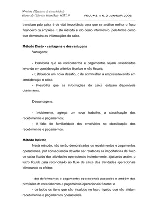 Revista Eletrônica de Contabilidade
Curso de Ciências Contábeis UFSM VOLUME ii n. 2 jun-nov/2005
_____________________________________________________________________________________
transitam pelo caixa é de vital importância para que se análise melhor o fluxo
financeiro da empresa. Este método é tido como informativo, pela forma como
que demonstra as informações do caixa.
Método Direto - vantagens e desvantagens
Vantagens:
- Possibilita que os recebimentos e pagamentos sejam classificados
levando em consideração critérios técnicos e não fiscais;
- Estabelece um novo desafio, o de administrar a empresa levando em
consideração o caixa;
- Possibilita que as informações do caixa estejam disponíveis
diariamente.
Desvantagens:
- Inicialmente, agrega um novo trabalho, a classificação dos
recebimentos e pagamentos;
- A falta de familiaridade dos envolvidos na classificação dos
recebimentos e pagamentos.
Método Indireto
Neste método, não serão demonstrados os recebimentos e pagamentos
operacionais, por conseqüência deverão ser relatadas as importâncias de fluxo
de caixa líquido das atividades operacionais indiretamente, ajustando assim, o
lucro líquido para reconcilia-lo ao fluxo de caixa das atividades operacionais
eliminando os efeitos:
- dos deferimentos e pagamentos operacionais passados e também das
provisões de recebimentos e pagamentos operacionais futuros; e
- de todos os itens que são incluídos no lucro líquido que não afetam
recebimentos e pagamentos operacionais.
 