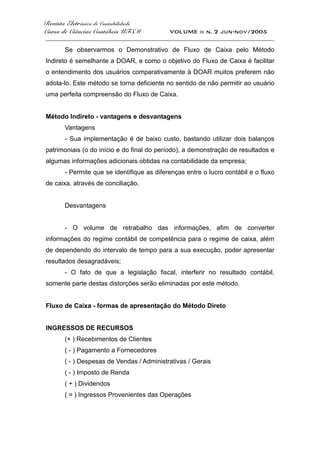 Revista Eletrônica de Contabilidade
Curso de Ciências Contábeis UFSM VOLUME ii n. 2 jun-nov/2005
_____________________________________________________________________________________
Se observarmos o Demonstrativo de Fluxo de Caixa pelo Método
Indireto é semelhante a DOAR, e como o objetivo do Fluxo de Caixa é facilitar
o entendimento dos usuários comparativamente à DOAR muitos preferem não
adota-lo. Este método se torna deficiente no sentido de não permitir ao usuário
uma perfeita compreensão do Fluxo de Caixa.
Método Indireto - vantagens e desvantagens
Vantagens
- Sua implementação é de baixo custo, bastando utilizar dois balanços
patrimoniais (o do início e do final do período), a demonstração de resultados e
algumas informações adicionais obtidas na contabilidade da empresa;
- Permite que se identifique as diferenças entre o lucro contábil e o fluxo
de caixa, através de conciliação.
Desvantagens
- O volume de retrabalho das informações, afim de converter
informações do regime contábil de competência para o regime de caixa, além
de dependendo do intervalo de tempo para a sua execução, poder apresentar
resultados desagradáveis;
- O fato de que a legislação fiscal, interferir no resultado contábil,
somente parte destas distorções serão eliminadas por este método.
Fluxo de Caixa - formas de apresentação do Método Direto
INGRESSOS DE RECURSOS
(+ ) Recebimentos de Clientes
( - ) Pagamento a Fornecedores
( - ) Despesas de Vendas / Administrativas / Gerais
( - ) Imposto de Renda
( + ) Dividendos
( = ) Ingressos Provenientes das Operações
 