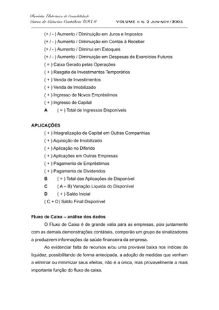 Revista Eletrônica de Contabilidade
Curso de Ciências Contábeis UFSM VOLUME ii n. 2 jun-nov/2005
_____________________________________________________________________________________
(+ / - ) Aumento / Diminuição em Juros e Impostos
(+ / - ) Aumento / Diminuição em Contas à Receber
(+ / - ) Aumento / Diminui em Estoques
(+ / - ) Aumento / Diminuição em Despesas de Exercícios Futuros
( = ) Caixa Gerado pelas Operações
( + ) Resgate de Investimentos Temporários
( + ) Venda de Investimentos
( + ) Venda de Imobilizado
( + ) Ingresso de Novos Empréstimos
( + ) Ingresso de Capital
A ( = ) Total de Ingressos Disponíveis
APLICAÇÕES
( + ) Integralização de Capital em Outras Companhias
( + ) Aquisição de Imobilizado
( + ) Aplicação no Diferido
( + ) Aplicações em Outras Empresas
( + ) Pagamento de Empréstimos
( + ) Pagamento de Dividendos
B ( = ) Total das Aplicações de Disponível
C ( A – B) Variação Líquida do Disponível
D ( + ) Saldo Inicial
( C + D) Saldo Final Disponível
Fluxo de Caixa – análise dos dados
O Fluxo de Caixa é de grande valia para as empresas, pois juntamente
com as demais demonstrações contábeis, comporão um grupo de sinalizadores
a produzirem informações da saúde financeira da empresa.
Ao evidenciar falta de recursos e/ou uma provável baixa nos índices de
liquidez, possibilitando de forma antecipada, a adoção de medidas que venham
a eliminar ou minimizar seus efeitos, não é a única, mas provavelmente a mais
importante função do fluxo de caixa.
 