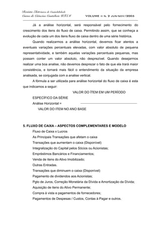 Revista Eletrônica de Contabilidade
Curso de Ciências Contábeis UFSM VOLUME ii n. 2 jun-nov/2005
_____________________________________________________________________________________
Já a análise horizontal, será responsável pelo fornecimento do
crescimento dos itens do fluxo de caixa. Permitindo assim, que se conheça a
evolução de cada um dos itens fluxo de caixa dentro de uma série histórica.
Quando realizarmos a análise horizontal, devemos ficar atentos a
eventuais variações percentuais elevadas, com valor absoluto de pequena
representatividade, e também aquelas variações percentuais pequenas, mas
possam conter um valor absoluto, não desprezível. Quando desejarmos
realizar uma boa analise, não devemos desprezar o fato de que ela trará maior
consistência, e tornará mais fácil o entendimento da situação da empresa
analisada, se conjugada com a analise vertical.
A fórmula a ser utilizada para análise horizontal do fluxo de caixa é esta
que indicamos a seguir:
VALOR DO ÍTEM EM UM PERÍODO
ESPECÍFICO DA SÉRIE
Análise Horizontal = _______________________________________________
VALOR DO ITEM NO ANO BASE
5. FLUXO DE CAIXA – ASPECTOS COMPLEMENTARES E MODELO
Fluxo de Caixa x Lucros
As Principais Transações que afetam o caixa
Transações que aumentam o caixa (Disponível)
Integralização do Capital pelos Sócios ou Acionistas;
Empréstimos Bancários e Financiamentos;
Venda de itens do Ativo Imobilizado;
Outras Entradas.
Transações que diminuem o caixa (Disponível)
Pagamento de dividendos aos Acionistas;
Pgto de Juros, Correção Monetária da Dívida e Amortização da Dívida;
Aquisição de itens do Ativo Permanente;
Compra à vista e pagamentos de fornecedores;
Pagamentos de Despesas / Custos, Contas à Pagar e outros.
 