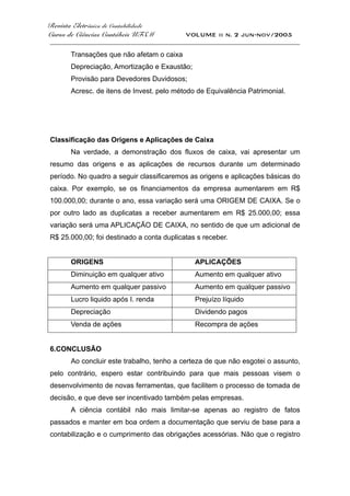 Revista Eletrônica de Contabilidade
Curso de Ciências Contábeis UFSM VOLUME ii n. 2 jun-nov/2005
_____________________________________________________________________________________
Transações que não afetam o caixa
Depreciação, Amortização e Exaustão;
Provisão para Devedores Duvidosos;
Acresc. de itens de Invest. pelo método de Equivalência Patrimonial.
Classificação das Origens e Aplicações de Caixa
Na verdade, a demonstração dos fluxos de caixa, vai apresentar um
resumo das origens e as aplicações de recursos durante um determinado
período. No quadro a seguir classificaremos as origens e aplicações básicas do
caixa. Por exemplo, se os financiamentos da empresa aumentarem em R$
100.000,00; durante o ano, essa variação será uma ORIGEM DE CAIXA. Se o
por outro lado as duplicatas a receber aumentarem em R$ 25.000,00; essa
variação será uma APLICAÇÃO DE CAIXA, no sentido de que um adicional de
R$ 25.000,00; foi destinado a conta duplicatas s receber.
ORIGENS APLICAÇÕES
Diminuição em qualquer ativo Aumento em qualquer ativo
Aumento em qualquer passivo Aumento em qualquer passivo
Lucro liquido após I. renda Prejuízo líquido
Depreciação Dividendo pagos
Venda de ações Recompra de ações
6.CONCLUSÃO
Ao concluir este trabalho, tenho a certeza de que não esgotei o assunto,
pelo contrário, espero estar contribuindo para que mais pessoas visem o
desenvolvimento de novas ferramentas, que facilitem o processo de tomada de
decisão, e que deve ser incentivado também pelas empresas.
A ciência contábil não mais limitar-se apenas ao registro de fatos
passados e manter em boa ordem a documentação que serviu de base para a
contabilização e o cumprimento das obrigações acessórias. Não que o registro
 