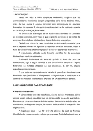 Revista Eletrônica de Contabilidade
Curso de Ciências Contábeis UFSM VOLUME ii n. 2 jun-nov/2005
_____________________________________________________________________________________
1. INTRODUÇÃO
Tendo em vista a nova conjuntura econômica, exige-se que os
administradores financeiros estejam preparados para novos desafios. Hoje,
mais do que nunca é preciso gerenciar com competência os recursos
financeiros da empresa. E isto somente será possível, se for realizado, através
da participação e integração de todos.
No processo de elaboração de um fluxo de caixa deverão ser utilizadas
as técnicas gerenciais, com vistas a que se projete as vendas e os custos da
empresa, diminuindo ou eliminando os desperdícios dos seus caixas.
Desta forma o fluxo de caixa constitui-se em instrumento essencial para
que a empresa venha a ter agilidade e segurança em suas atividades. Logo, o
fluxo de caixa deverá refletir com precisão a situação econômica da empresa.
A metodologia utilizada neste trabalho científico foi de pesquisas
bibliográficas e artigos publicados.
Tratar-se-á inicialmente os aspectos globais do fluxo de caixa na
contabilidade, logo a seguir veremos a sua utilização nas empresas. Depois
trataremos os métodos utilizados na sua elaboração. E por fim, alguns
aspectos complementares.
O que pode ser constatado neste trabalho é que o fluxo de caixa é uma
ferramenta que possibilita o planejamento, a organização, a colocação e o
controle dos recursos financeiros da empresa em um determinado período.
2. O FLUXO DE CAIXA E A CONTABILIDADE
Considerações Iniciais
A Contabilidade tem sido classificada, quanto às suas finalidades, como
ciência social, embora na prática leve em consideração o aspecto quantitativo.
Reconhecida como um sistema de informações, devidamente estruturadas, se
constituindo, ao longo dos tempos, ferramenta indispensável à boa gestão das
organizações.
A legislação atual – Lei N° 6.404/76 através da qual as Normas
Contábeis são regulamentadas - obriga as empresas, Sociedades Anônimas, a
 