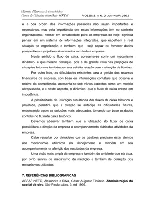 Revista Eletrônica de Contabilidade
Curso de Ciências Contábeis UFSM VOLUME ii n. 2 jun-nov/2005
_____________________________________________________________________________________
e a boa ordem das informações passadas não sejam importantes e
necessários, mas pela importância que estas informações tem no contexto
organizacional. Pensar em contabilidade para as empresas de hoje, significa
pensar em um sistema de informações integradas, que espelhem a real
situação da organização e também, que seja capaz de fornecer dados
prospectivos e projetivos sintonizados com toda a empresa.
Neste sentido o fluxo de caixa, apresenta-se como um mecanismo
dinâmico, e que merece destaque, pois é de grande valia nas projeções de
situações futuras e também por sua estreita relação com a situação de liquidez.
Por outro lado, as dificuldades existentes para a gestão dos recursos
financeiros da empresa, com base em informações contábeis que observe o
regime da competência, apresenta-se sob vários aspectos como um modelo
ultrapassado, e é neste aspecto, o dinâmico, que o fluxo de caixa cresce em
importância.
A possibilidade de utilização simultânea dos fluxos de caixa histórico e
projetado, permitira que a direção se antecipe as dificuldades futuras,
encontrando assim as soluções mais adequadas, tomando por base os dados
contidos no fluxo de caixa histórico.
Devemos observar também que a utilização do fluxo de caixa
possibilitara a direção da empresa o acompanhamento diário das atividades da
empresa.
Cabe ressaltar por derradeiro que os gestores precisam estar atentos
aos mecanismos utilizados no planejamento e também em seu
acompanhamento na aferição dos resultados da empresa.
Uma visão mais ampla da empresa e também do ambiente que ela atua,
por certo servirá de mecanismo de medição e também de correção dos
mecanismos utilizados.
7. REFERÊNCIAS BIBLIOGRAFICAS
ASSAF NETO, Alexandre e Silva, César Augusto Tibúrcio. Administração do
capital de giro. São Paulo: Atlas. 3. ed. 1995.
 