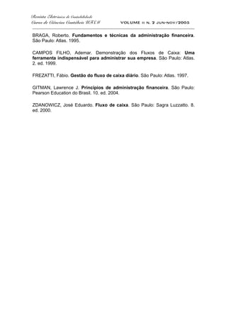 Revista Eletrônica de Contabilidade
Curso de Ciências Contábeis UFSM VOLUME ii n. 2 jun-nov/2005
_____________________________________________________________________________________
BRAGA, Roberto. Fundamentos e técnicas da administração financeira.
São Paulo: Atlas. 1995.
CAMPOS FILHO, Ademar. Demonstração dos Fluxos de Caixa: Uma
ferramenta indispensável para administrar sua empresa. São Paulo: Atlas.
2. ed. 1999.
FREZATTI, Fábio. Gestão do fluxo de caixa diário. São Paulo: Atlas. 1997.
GITMAN, Lawrence J. Princípios de administração financeira. São Paulo:
Pearson Education do Brasil. 10. ed. 2004.
ZDANOWICZ, José Eduardo. Fluxo de caixa. São Paulo: Sagra Luzzatto. 8.
ed. 2000.
 
