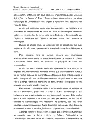Revista Eletrônica de Contabilidade
Curso de Ciências Contábeis UFSM VOLUME ii n. 2 jun-nov/2005
_____________________________________________________________________________________
apresentarem, juntamente com seus balanços, a “Demonstração das Origens e
Aplicações dos Recursos”. Para o futuro, existem alguns estudos que visam
substituição da Demonstração das Origens e Aplicações dos Recursos pelo
Fluxo de Caixa.
A principal justificativa desta idéia tem consistido, na facilidade e na
praticidade de entendimento do Fluxo de Caixa. As informações financeiras
podem ser visualizadas de forma mais clara. Embora, a Demonstração das
Origens e aplicações dos Recursos (DOAR) possua maior riqueza de
informações.
Durante os últimos anos, os contadores têm se desdobrado nas suas
funções e não são mais “apenas meros preenchedores de formulários para o
fisco”.
Pelo contrário, tem se tornado parceiro dos proprietários,
administradores, entre outros, na produção de informes de natureza econômica
e financeira, assim como, no processo de projeções do futuro das
organizações.
O fato das demonstrações contábeis representarem uma situação da
empresa em um determinado momento, levou a que se adotassem os fluxos, a
fim de melhor embasar as Demonstrações Contábeis. Esta prática propicia a
melhor compreensão das modificações ocorridas no patrimônio da empresa.
Pois o Balanço Patrimonial representa os bens, direitos e obrigações de uma
empresa em um determinado momento.
Para que se compreenda melhor a evolução dos níveis de estoque, no
Balanço Patrimonial, precisamos recorrer a outras demonstrações que
indiquem a sua movimentação em um determinado período. Esta análise
ganhará maior importância se tomar por base, por exemplo, as informações
contidas na Demonstração dos Resultados do Exercício, pois nela estão
contidas as movimentações dos fluxos de receitas e despesas, a fim de que se
possa concluir sobre a participação de cada componente no resultado obtido.
Ao longo do tempo, muitas foram às vezes que as empresas tiveram que
se contentar com os dados contidos no Balanço Patrimonial e na
Demonstração dos Resultados do Exercício. No entanto a necessidade de
 