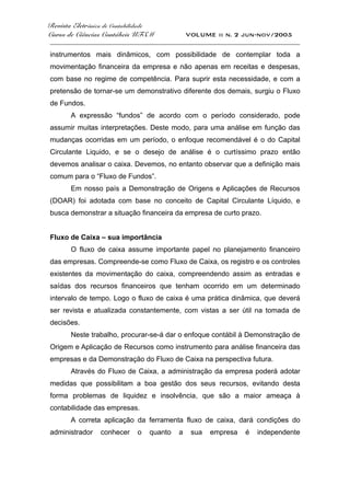 Revista Eletrônica de Contabilidade
Curso de Ciências Contábeis UFSM VOLUME ii n. 2 jun-nov/2005
_____________________________________________________________________________________
instrumentos mais dinâmicos, com possibilidade de contemplar toda a
movimentação financeira da empresa e não apenas em receitas e despesas,
com base no regime de competência. Para suprir esta necessidade, e com a
pretensão de tornar-se um demonstrativo diferente dos demais, surgiu o Fluxo
de Fundos.
A expressão “fundos” de acordo com o período considerado, pode
assumir muitas interpretações. Deste modo, para uma análise em função das
mudanças ocorridas em um período, o enfoque recomendável é o do Capital
Circulante Liquido, e se o desejo de análise é o curtíssimo prazo então
devemos analisar o caixa. Devemos, no entanto observar que a definição mais
comum para o “Fluxo de Fundos”.
Em nosso país a Demonstração de Origens e Aplicações de Recursos
(DOAR) foi adotada com base no conceito de Capital Circulante Líquido, e
busca demonstrar a situação financeira da empresa de curto prazo.
Fluxo de Caixa – sua importância
O fluxo de caixa assume importante papel no planejamento financeiro
das empresas. Compreende-se como Fluxo de Caixa, os registro e os controles
existentes da movimentação do caixa, compreendendo assim as entradas e
saídas dos recursos financeiros que tenham ocorrido em um determinado
intervalo de tempo. Logo o fluxo de caixa é uma prática dinâmica, que deverá
ser revista e atualizada constantemente, com vistas a ser útil na tomada de
decisões.
Neste trabalho, procurar-se-á dar o enfoque contábil à Demonstração de
Origem e Aplicação de Recursos como instrumento para análise financeira das
empresas e da Demonstração do Fluxo de Caixa na perspectiva futura.
Através do Fluxo de Caixa, a administração da empresa poderá adotar
medidas que possibilitam a boa gestão dos seus recursos, evitando desta
forma problemas de liquidez e insolvência, que são a maior ameaça à
contabilidade das empresas.
A correta aplicação da ferramenta fluxo de caixa, dará condições do
administrador conhecer o quanto a sua empresa é independente
 