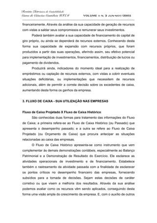 Revista Eletrônica de Contabilidade
Curso de Ciências Contábeis UFSM VOLUME ii n. 2 jun-nov/2005
_____________________________________________________________________________________
financeiramente. Através da análise da sua capacidade de geração de recursos
com vistas a saldar seus compromissos e remunerar seus investimentos.
Poderá também avaliar a sua capacidade de financiamento do capital de
giro próprio, ou ainda se dependerá de recursos externos. Conhecendo desta
forma sua capacidade de expansão com recursos próprios, que foram
produzidos a partir das suas operações, aferindo assim, seu efetivo potencial
para implementação de investimentos, financiamentos, distribuição de lucros ou
pagamento de dividendos.
Produzirá ainda, indicadores do momento ideal para a realização de
empréstimos ou captação de recursos externos, com vistas a cobrir eventuais
situações deficitárias, ou implementações que necessitem de recursos
adicionais, além de permitir a correta decisão sobre os excedentes de caixa,
aumentando desta forma os ganhos da empresa.
3. FLUXO DE CAIXA - SUA UTILIZAÇÃO NAS EMPRESAS
Fluxo de Caixa Projetado X Fluxo de Caixa Histórico
São conhecidas duas formas para tratamento das informações do Fluxo
de Caixa; a primeira refere-se ao Fluxo de Caixa Histórico (ou Passado) que
apresenta o desempenho passado; e a outra se refere ao Fluxo de Caixa
Projetado (ou Orçamento de Caixa) que procura antecipar as situações
relacionadas ao caixa das empresas.
O Fluxo de Caixa Histórico apresenta-se como instrumento que vem
complementar às demais demonstrações contábeis, especialmente ao Balanço
Patrimonial e a Demonstração de Resultado do Exercício. Ele esclarece as
atividades operacionais de investimento e de financiamento. Estabelece
também o rastreamento da atividade passada com a finalidade de esclarecer
os pontos críticos no desempenho financeiro das empresas, fornecendo
subsídios para a tomada de decisões. Sejam estas decisões de caráter
corretivo ou que visem a melhoria dos resultados. Através da sua análise
podemos avaliar como os recursos vêm sendo aplicados, conseguindo desta
forma uma visão ampla do crescimento da empresa. E, com o auxílio de outros
 