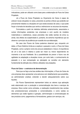 Revista Eletrônica de Contabilidade
Curso de Ciências Contábeis UFSM VOLUME ii n. 2 jun-nov/2005
_____________________________________________________________________________________
indicadores, pode ser utilizado como base para a elaboração do Fluxo de Caixa
Projetado.
Já o Fluxo de Caixa Projetado ou Orçamento de Caixa é capaz de
antever novas situações no caixa, prevendo os pontos críticos que poderão ser
previamente tratados ou situações em que exista excesso de caixa, o que pode
forçar a tomada de decisões que venha a redirecionar os recursos da empresa.
Formulados a partir de métodos definidos anteriormente, associados a
outras informações existentes nas empresas e com auxílio de modelos
matemáticos e estatísticos, essas previsões não estão isentas de erros ou
ainda, dos efeitos da subjetividade é, portanto, de extrema importância que se
observe o princípio da prudência por ocasião de sua elaboração.
No caso dos Fluxos de Caixa podemos observar que, enquanto um
deles, o Fluxo Histórico limita-se a explicar o passado o outro, o Fluxo de Caixa
Projetado, como o próprio nome diz procura estabelecer o futuro. A importância
de um e de outro é relativa e pode ser maior ou menor dependendo do
momento e da sua finalidade. Se a possibilidade de prever o futuro nos dá
agilidade na adaptação a situações novas, por outro lado, o conhecimento do
passado e a sua comparação ao planejado se constitui em elemento
fundamental de aferição dos critérios utilizados nas projeções.
Fluxo de Caixa – a estrutura da demonstração
Para que se faça uma boa análise das informações, o Fluxo de Caixa de
uma empresa deve apresentar uma estrutura com detalhamento que possibilite,
ao administrador analisar, entender e decidir adequadamente sobre sua
liquidez.
Os Fluxos Operacionais representam todos os valores cuja aplicação
está relacionado com a produção e comercialização dos bens e serviços da
empresa. Deve conter como entradas, a realização (recebimento) das vendas
dos produtos/serviços produzidos e comercializados; e como saídas os
elementos que estão ligados à geração, administração e comercialização de
tais produtos como: pagamentos a fornecedores, gastos com serviços, etc.
 