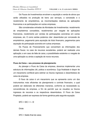 Revista Eletrônica de Contabilidade
Curso de Ciências Contábeis UFSM VOLUME ii n. 2 jun-nov/2005
_____________________________________________________________________________________
Os Fluxos de Investimentos envolvem a aquisição e venda de ativos que
serão utilizados na produção de bens uso serviços, a concessão e o
recebimento de empréstimos, as movimentações relativas às aplicações
financeiras e as participações em outras empresas.
São consideradas entradas de Atividades de Investimentos: recebimento
de empréstimos concedidos, recebimentos por resgate de aplicações
financeiras, recebimento por vendas de participações acionárias em outras
empresas, etc. E como saídas podemos citar: desembolso por concessão de
empréstimos, pagamento para aquisição de título financeiro, pagamentos para
aquisição de participação acionária em outras empresas.
Os Fluxos de Financiamento que concentram as informações dos
demais fluxos: no caso de recursos excedentes, poderá ser realizada uma
aplicação; e em caso de falta de caixa, a possibilidade existente e o resgate de
uma aplicação ou ainda a captação de novos recursos.
Fluxo de Caixa – seu processo de planejamento
Ao planejar o Fluxo de Caixa da empresa, devemos implementar uma
estrutura de informações útil, prática e econômica. Cuja finalidade é dispor de
um mecanismo confiável para estimar os futuros ingressos e desembolsos de
caixa da empresa.
O fluxo de caixa é um mecanismo que se apresenta como um dos
instrumentos mais eficientes de planejamento e controle financeiro, o qual
poderá ser elaborado de diferentes maneiras, conforme as necessidade ou
conveniências da empresa, a fim de permitir que se visualize os futuros
ingressos de recursos e os respectivos desembolsos. O Fluxo de Caixa
Projetado, poderá ser expresso de forma genérica pela seguinte equação:
SFC = SIC + I – D
Onde:
SFC = Saldo final de caixa;
 