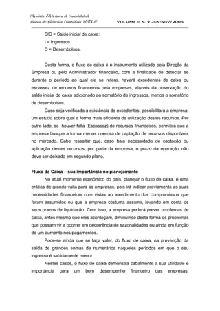 Revista Eletrônica de Contabilidade
Curso de Ciências Contábeis UFSM VOLUME ii n. 2 jun-nov/2005
_____________________________________________________________________________________
SIC = Saldo inicial de caixa;
I = Ingressos
D = Desembolsos.
Desta forma, o fluxo de caixa é o instrumento utilizado pela Direção da
Empresa ou pelo Administrador financeiro, com a finalidade de detectar se
durante o período ao qual ele se refere, haverá excedentes de caixa ou
escassez de recursos financeiros pela empresas, através da observação do
saldo inicial de caixa adicionado ao somatório de ingressos, menos o somatório
de desembolsos.
Caso seja verificada a existência de excedentes, possibilitará a empresa,
um estudo sobre qual a forma mais eficiente de utilização destes recursos. Por
outro lado, se houver falta (Escassez) de recursos financeiros, permitirá que a
empresa busque a forma menos onerosa de captação de recursos disponíveis
no mercado. Cabe ressaltar que, caso haja necessidade de captação ou
aplicação destes recursos, por parte da empresa, o prazo da operação não
deve ser deixado em segundo plano.
Fluxo de Caixa – sua importância no planejamento
No atual momento econômico do país, planejar o fluxo de caixa, é uma
prática de grande valia para as empresas, pois irá indicar previamente as suas
necessidades financeiras com vistas ao atendimento dos compromissos que
foram assumidos ou que a empresa costuma assumir, levando em conta os
seus prazos de liquidação. Com isso, a empresa poderá prever problemas de
caixa, antes mesmo que eles aconteçam, diminuindo desta forma os problemas
que possam vir a ocorrer em decorrência de sazonalidades ou ainda em função
de um aumento nos pagamentos.
Pode-se ainda que se faça valer, do fluxo de caixa, na prevenção da
saída de grandes somas de numerários naqueles períodos em que o seu
ingresso é sabidamente menor.
Nestes casos, o fluxo de caixa demonstra cabalmente a sua utilidade e
importância para um bom desempenho financeiro das empresas,
 