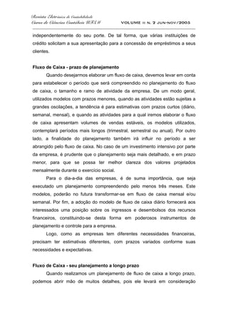 Revista Eletrônica de Contabilidade
Curso de Ciências Contábeis UFSM VOLUME ii n. 2 jun-nov/2005
_____________________________________________________________________________________
independentemente do seu porte. De tal forma, que várias instituições de
crédito solicitam a sua apresentação para a concessão de empréstimos a seus
clientes.
Fluxo de Caixa - prazo de planejamento
Quando desejarmos elaborar um fluxo de caixa, devemos levar em conta
para estabelecer o período que será compreendido no planejamento do fluxo
de caixa, o tamanho e ramo de atividade da empresa. De um modo geral,
utilizados modelos com prazos menores, quando as atividades estão sujeitas a
grandes oscilações, a tendência é para estimativas com prazos curtos (diário,
semanal, mensal), e quando as atividades para a qual iremos elaborar o fluxo
de caixa apresentam volumes de vendas estáveis, os modelos utilizados,
contemplará períodos mais longos (trimestral, semestral ou anual). Por outro
lado, a finalidade do planejamento também irá influir no período a ser
abrangido pelo fluxo de caixa. No caso de um investimento intensivo por parte
da empresa, é prudente que o planejamento seja mais detalhado, e em prazo
menor, para que se possa ter melhor clareza dos valores projetados
mensalmente durante o exercício social.
Para o dia-a-dia das empresas, é de suma importância, que seja
executado um planejamento compreendendo pelo menos três meses. Este
modelos, poderão no futura transformar-se em fluxo de caixa mensal e/ou
semanal. Por fim, a adoção do modelo de fluxo de caixa diário fornecerá aos
interessados uma posição sobre os ingressos e desembolsos dos recursos
financeiros, constituindo-se desta forma em poderosos instrumentos de
planejamento e controle para a empresa.
Logo, como as empresas tem diferentes necessidades financeiras,
precisam ter estimativas diferentes, com prazos variados conforme suas
necessidades e expectativas.
Fluxo de Caixa - seu planejamento a longo prazo
Quando realizamos um planejamento de fluxo de caixa a longo prazo,
podemos abrir mão de muitos detalhes, pois ele levará em consideração
 