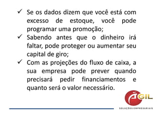  Se os dados dizem que você está com
excesso de estoque, você pode
programar uma promoção;
 Sabendo antes que o dinheiro irá
faltar, pode proteger ou aumentar seu
capital de giro;
 Com as projeções do fluxo de caixa, a
sua empresa pode prever quando
precisará pedir financiamentos e
quanto será o valor necessário.
 