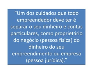 “Um dos cuidados que todo
empreendedor deve ter é
separar o seu dinheiro e contas
particulares, como proprietário
do negócio (pessoa física) do
dinheiro do seu
empreendimento ou empresa
(pessoa jurídica).”
 