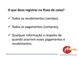 O que devo registrar no fluxo de caixa?
 Todos os recebimentos (vendas);
 Todos os pagamentos (compras);
 Qualquer informação a respeito de
quando ocorrem esses pagamentos e
recebimentos.
 