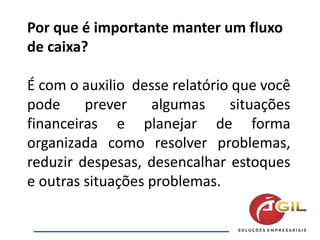 Por que é importante manter um fluxo
de caixa?
É com o auxilio desse relatório que você
pode prever algumas situações
financeiras e planejar de forma
organizada como resolver problemas,
reduzir despesas, desencalhar estoques
e outras situações problemas.
 