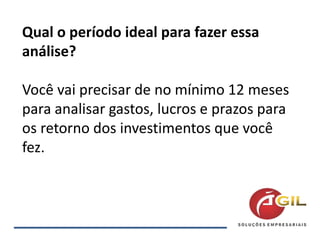 Qual o período ideal para fazer essa
análise?
Você vai precisar de no mínimo 12 meses
para analisar gastos, lucros e prazos para
os retorno dos investimentos que você
fez.
 