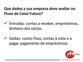 Que dados a sua empresa deve avaliar no
Fluxo de Caixa Futuro?
 Entradas: contas a receber, empréstimos,
dinheiro dos sócios.
 Saídas: custos fixos, contas à vista e a
pagar, pagamento de empréstimos.
 