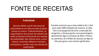 Publicidade	
  
	
  
Receita	
  obMda	
  a	
  parMr	
  das	
  taxas	
  de	
  
publicidade	
  de	
  um	
  determinado	
  produto,	
  
serviço	
  ou	
  marca.	
  Tradicionalmente,	
  os	
  
organizadores	
  de	
  eventos	
  da	
  indústria	
  de	
  
mídia	
  se	
  baseiam	
  fortemente	
  em	
  receitas	
  
de	
  publicidade.	
  Nos	
  úlMmos	
  anos,	
  outros	
  
setores,	
  incluindo	
  soXware	
  e	
  serviços,	
  
começaram	
  a	
  conﬁar	
  mais	
  nas	
  receitas	
  de	
  
publicidade.	
  
FONTE DE RECEITAS
Estudos	
  mostram	
  que	
  a	
  taxa	
  média	
  é	
  de	
  1	
  click	
  
para	
  cada	
  1000	
  exibições	
  de	
  anúncio.	
  A	
  cada	
  
click	
  na	
  propaganda	
  durante	
  a	
  execução	
  do	
  
programa,	
  a	
  Startup	
  ganha	
  uma	
  porcentagem,	
  
geralmente	
  alguns	
  centavos	
  de	
  dólar.	
  Precisa-­‐
se,	
  portanto,	
  de	
  milhões	
  de	
  acessos	
  ao	
  App	
  ou	
  
Site	
  para	
  gerar	
  uma	
  receita	
  signiﬁcaMva	
  
 